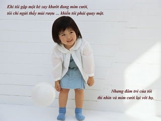 Khi tôi gặp một kẻ say khướt đang mỉm cười,  tôi chỉ ngửi thấy mùi rượu … khiến tôi phải quay mặt.  Nhưng đám trẻ của tôi  thì nhìn và mỉm cười lại với họ. 
