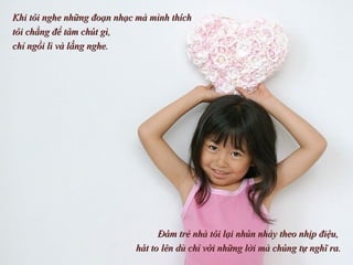 Khi tôi nghe những đoạn nhạc mà mình thích  tôi chẳng để tâm chút gì,  chỉ ngồi lì và lắng nghe.  Đám trẻ nhà tôi lại nhún nhảy theo nhịp điệu,  hát to lên dù chỉ với những lời mà chúng tự nghĩ ra. 
