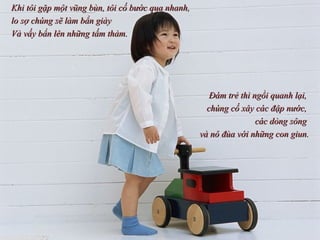 Khi tôi gặp một vũng bùn, tôi cố bước qua nhanh,  lo sợ chúng sẽ làm bẩn giày  Và vấy bẩn lên những tấm thảm.  Đám trẻ thì ngồi quanh lại,  chúng cố xây các đập nước,  các dòng sông  và nô đùa với những con giun. 