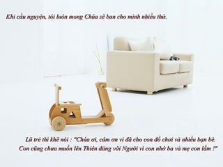 Khi cầu nguyện, tôi luôn mong Chúa sẽ ban cho mình nhiều thứ.  Lũ trẻ thì khẽ nói : &quot;Chúa ơi, cám ơn vì đã cho con đồ chơi và nhiều bạn bè.  Con cũng chưa muốn lên Thiên đàng với Người vì con nhớ ba và mẹ con lắm !&quot; 