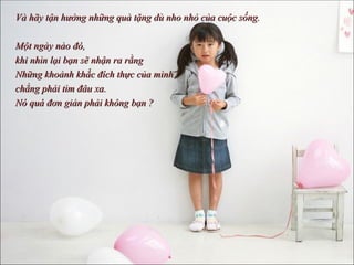 Và hãy tận hưởng những quà tặng dù nho nhỏ của cuộc sống.  Một ngày nào đó,  khi nhìn lại bạn sẽ nhận ra rằng  Những khoảnh khắc đích thực của mình chẳng phải tìm đâu xa. Nó quá đơn giản phải không bạn ? 