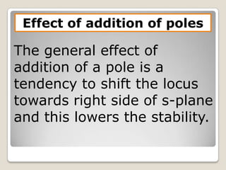 Effect of addition of poles

The general effect of
addition of a pole is a
tendency to shift the locus
towards right side of s-plane
and this lowers the stability.
 