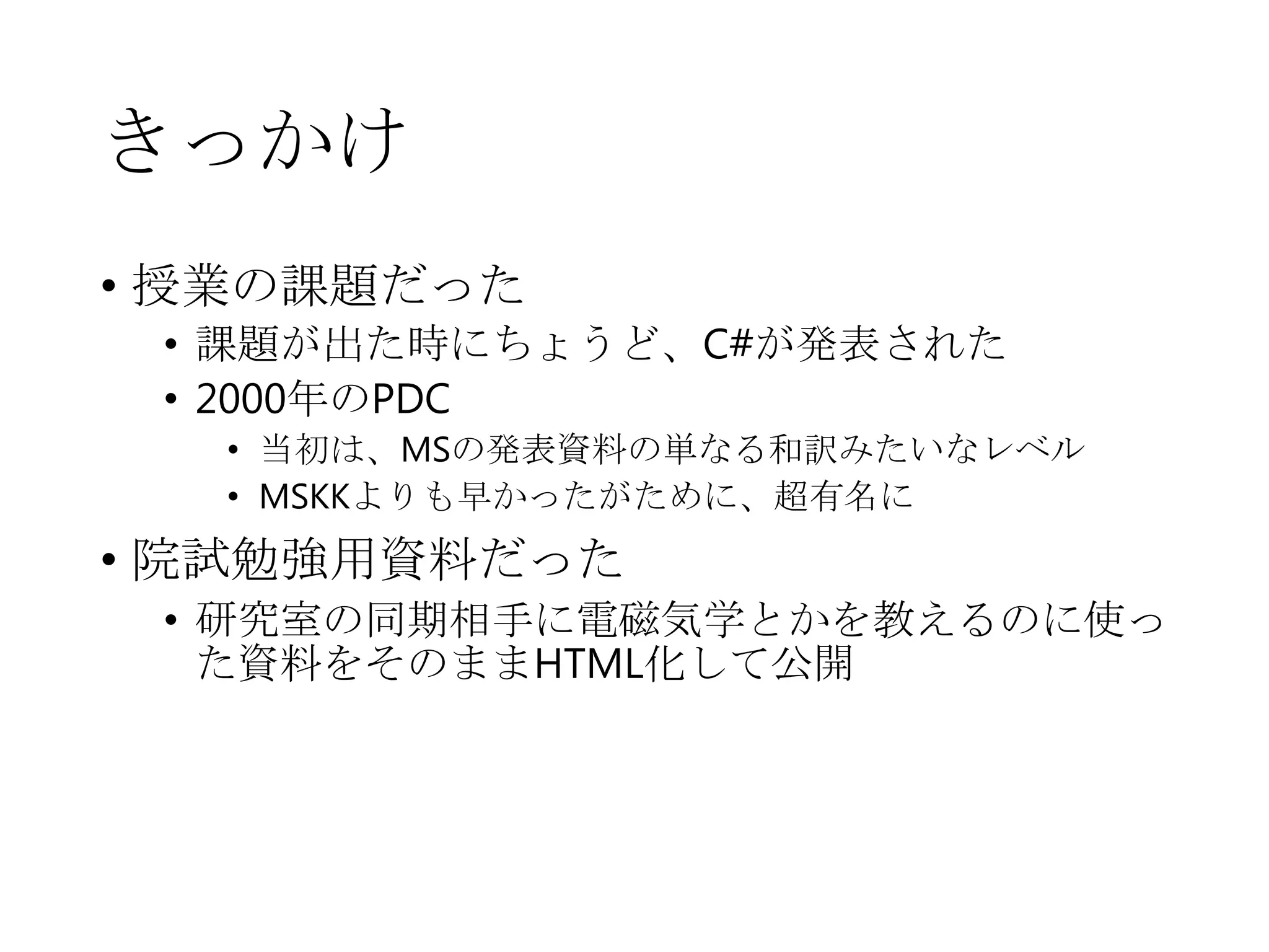 きっかけ
• 授業の課題だった
• 課題が出た時にちょうど、C#が発表された
• 2000年のPDC
• 当初は、MSの発表資料の単なる和訳みたいなレベル
• MSKKよりも早かったがために、超有名に
• 院試勉強用資料だった
• 研究室の同期相手に電磁気学とかを教えるのに使っ
た資料をそのままHTML化して公開
 