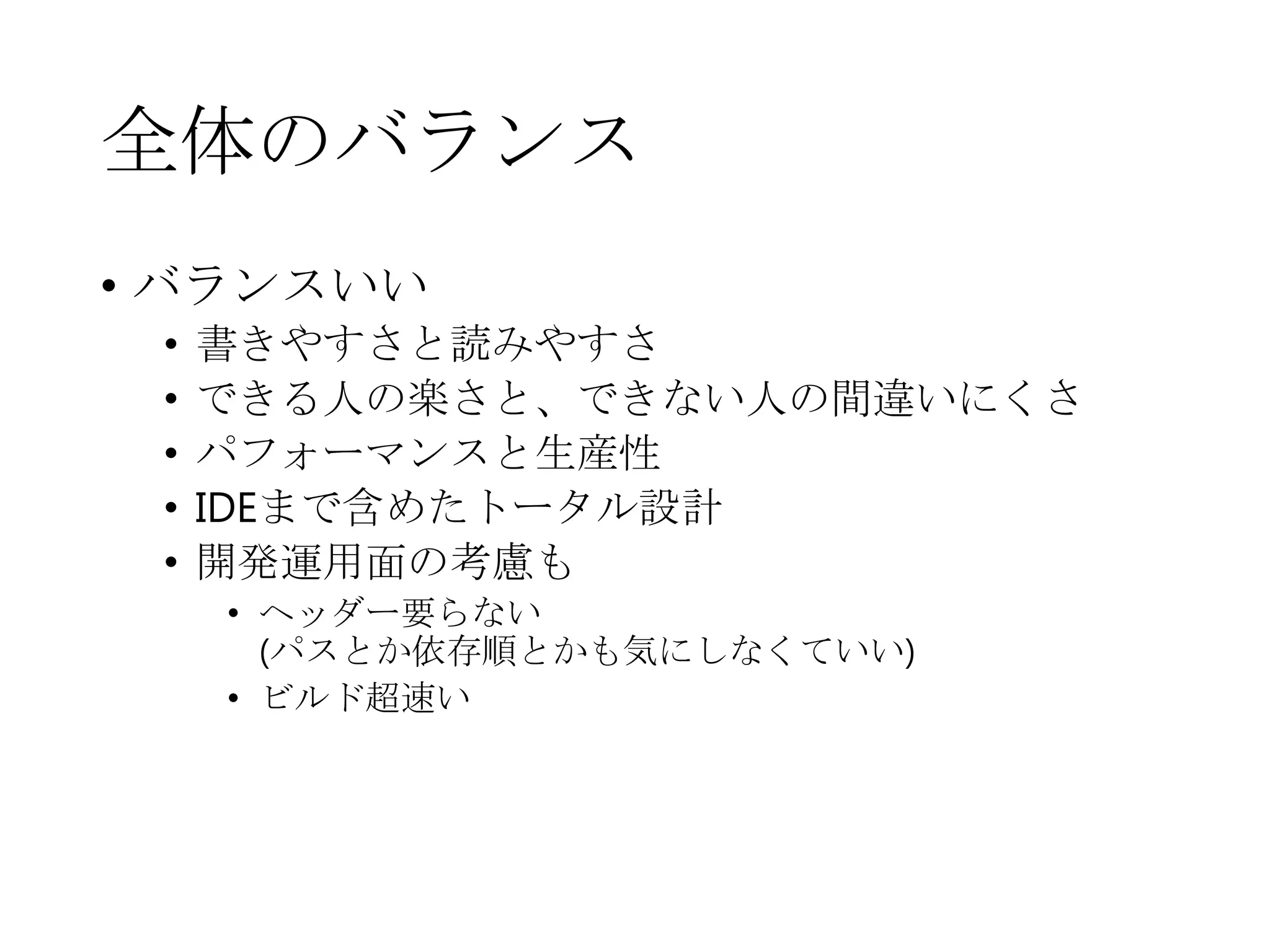 全体のバランス
• バランスいい
• 書きやすさと読みやすさ
• できる人の楽さと、できない人の間違いにくさ
• パフォーマンスと生産性
• IDEまで含めたトータル設計
• 開発運用面の考慮も
• ヘッダー要らない
(パスとか依存順とかも気にしなくていい)
• ビルド超速い
 
