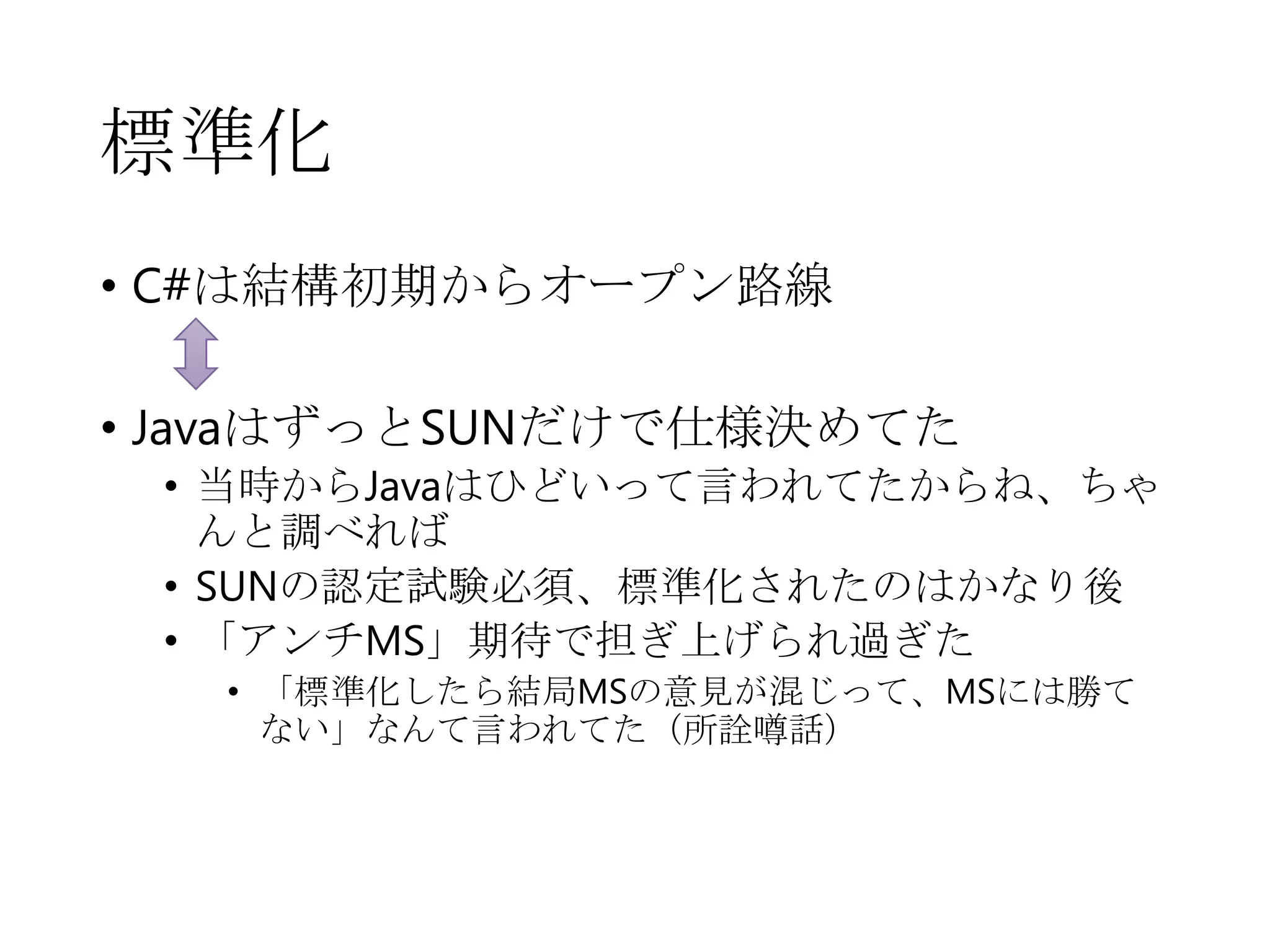 標準化
• C#は結構初期からオープン路線
• JavaはずっとSUNだけで仕様決めてた
• 当時からJavaはひどいって言われてたからね、ちゃ
んと調べれば
• SUNの認定試験必須、標準化されたのはかなり後
• 「アンチMS」期待で担ぎ上げられ過ぎた
• 「標準化したら結局MSの意見が混じって、MSには勝て
ない」なんて言われてた（所詮噂話）
 