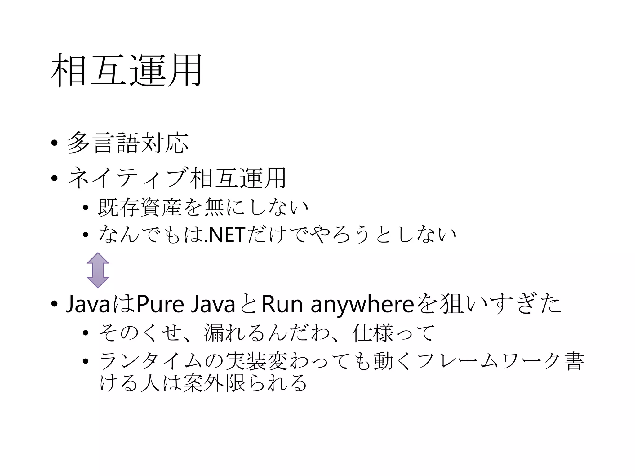 相互運用
• 多言語対応
• ネイティブ相互運用
• 既存資産を無にしない
• なんでもは.NETだけでやろうとしない
• JavaはPure JavaとRun anywhereを狙いすぎた
• そのくせ、漏れるんだわ、仕様って
• ランタイムの実装変わっても動くフレームワーク書
ける人は案外限られる
 