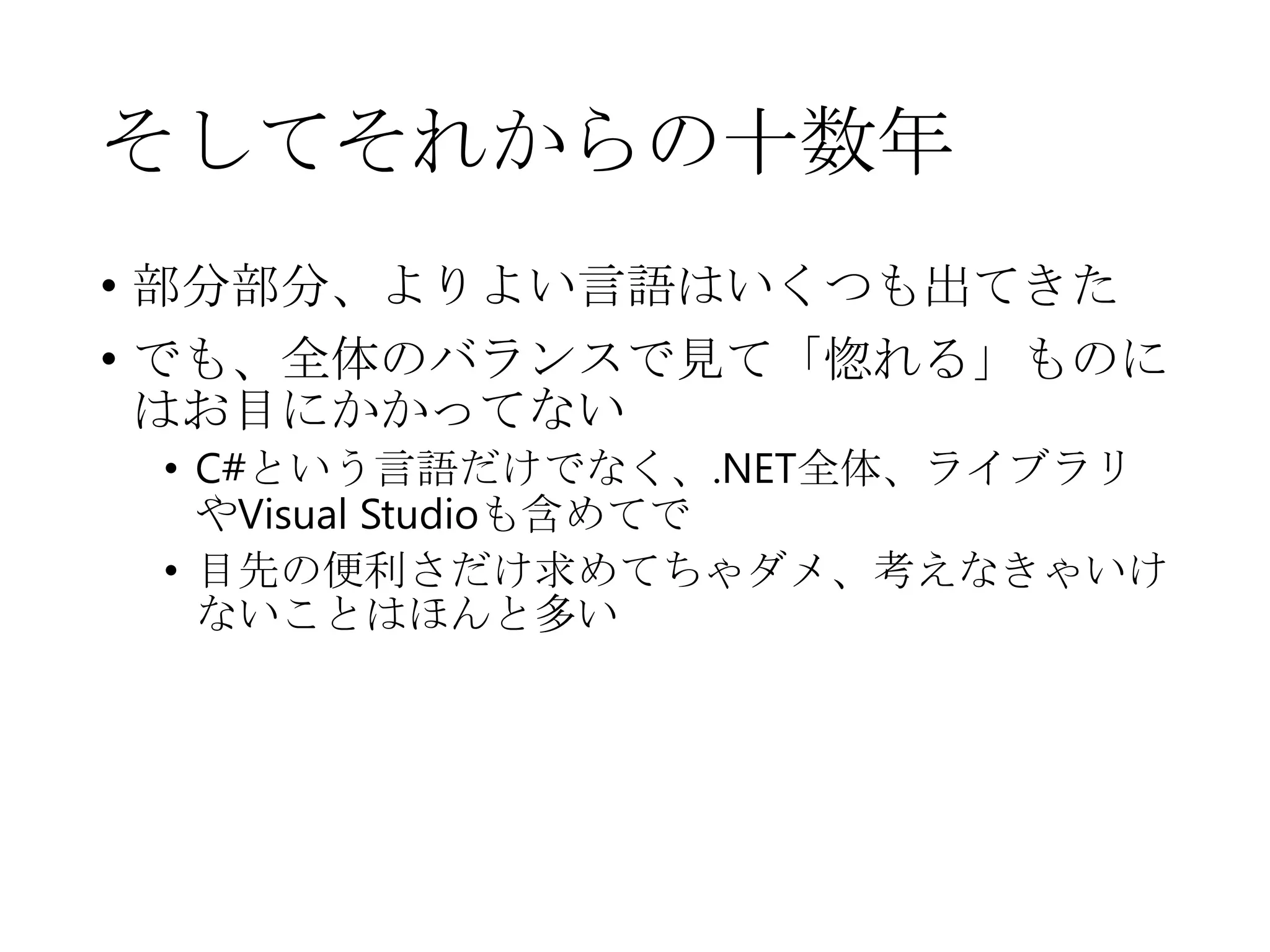 そしてそれからの十数年
• 部分部分、よりよい言語はいくつも出てきた
• でも、全体のバランスで見て「惚れる」ものに
はお目にかかってない
• C#という言語だけでなく、.NET全体、ライブラリ
やVisual Studioも含めてで
• 目先の便利さだけ求めてちゃダメ、考えなきゃいけ
ないことはほんと多い
 