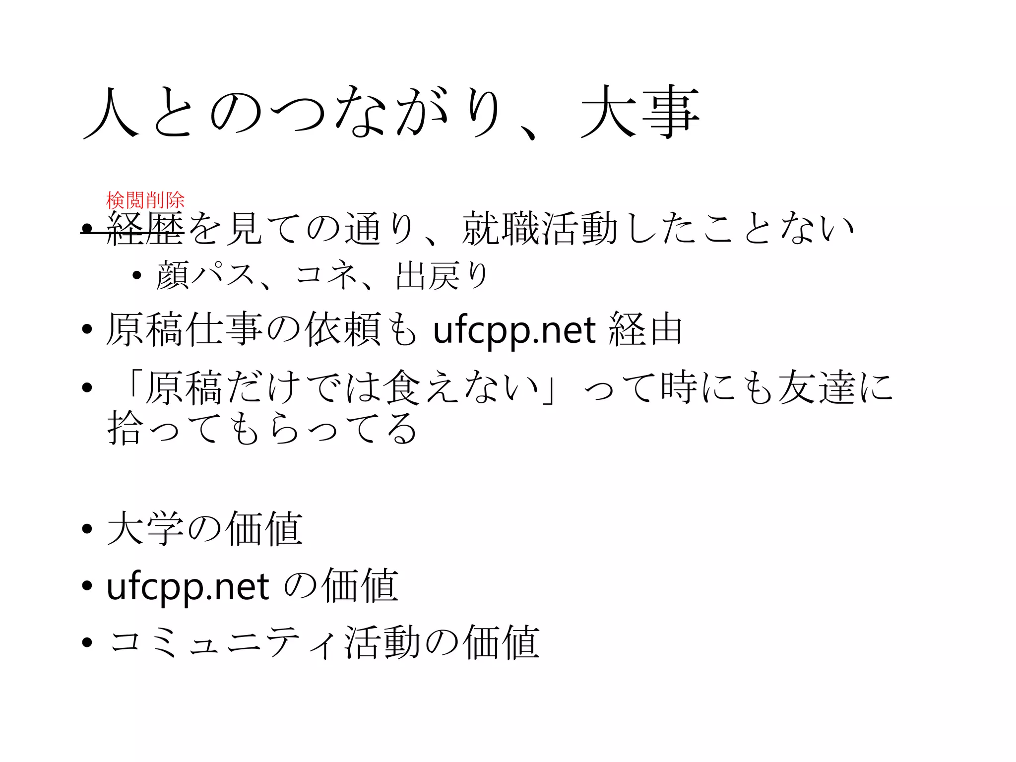 人とのつながり、大事
• 経歴を見ての通り、就職活動したことない
• 顔パス、コネ、出戻り
• 原稿仕事の依頼も ufcpp.net 経由
• 「原稿だけでは食えない」って時にも友達に
拾ってもらってる
• 大学の価値
• ufcpp.net の価値
• コミュニティ活動の価値
検閲削除
 