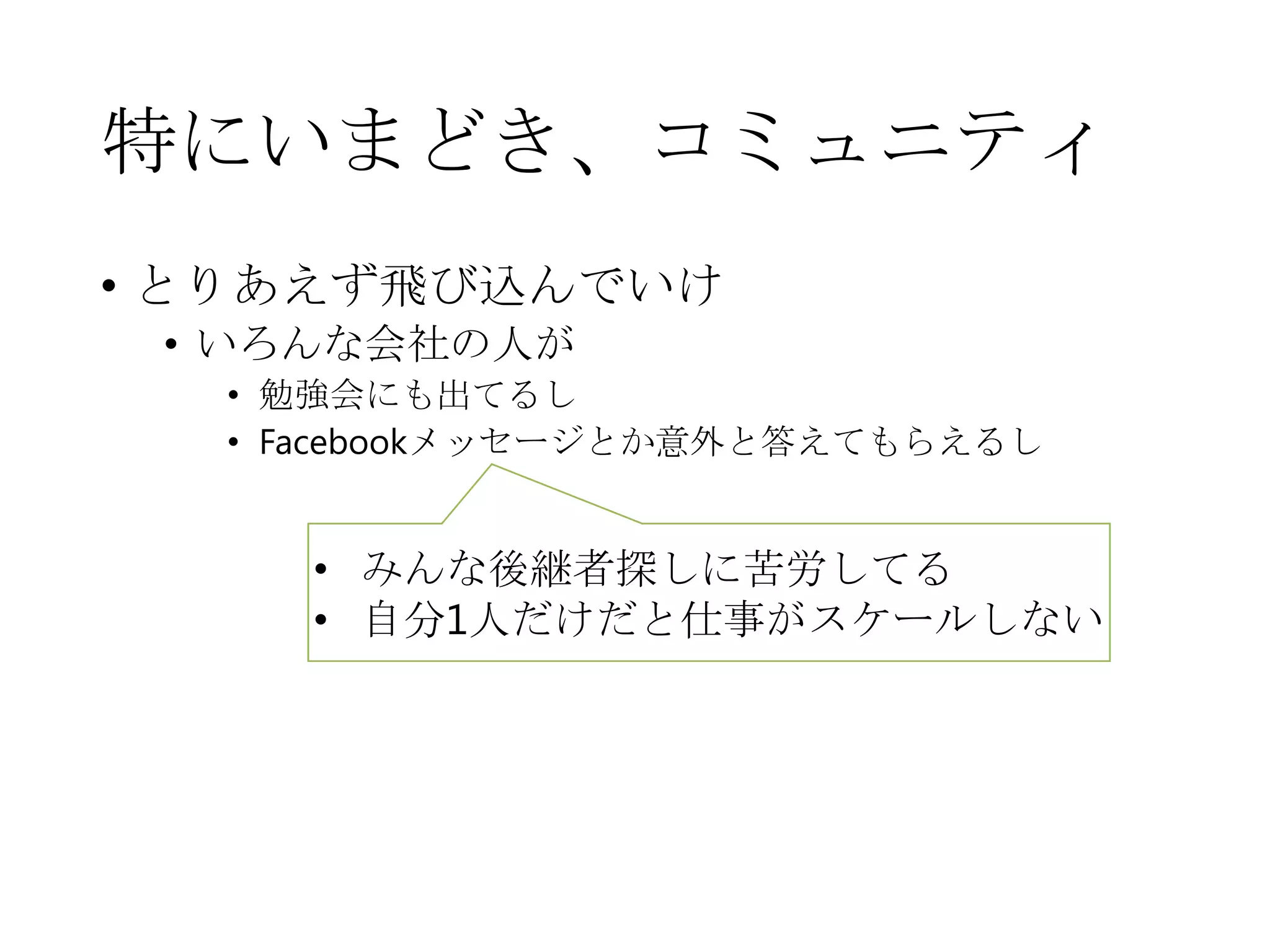 特にいまどき、コミュニティ
• とりあえず飛び込んでいけ
• いろんな会社の人が
• 勉強会にも出てるし
• Facebookメッセージとか意外と答えてもらえるし
• みんな後継者探しに苦労してる
• 自分1人だけだと仕事がスケールしない
 
