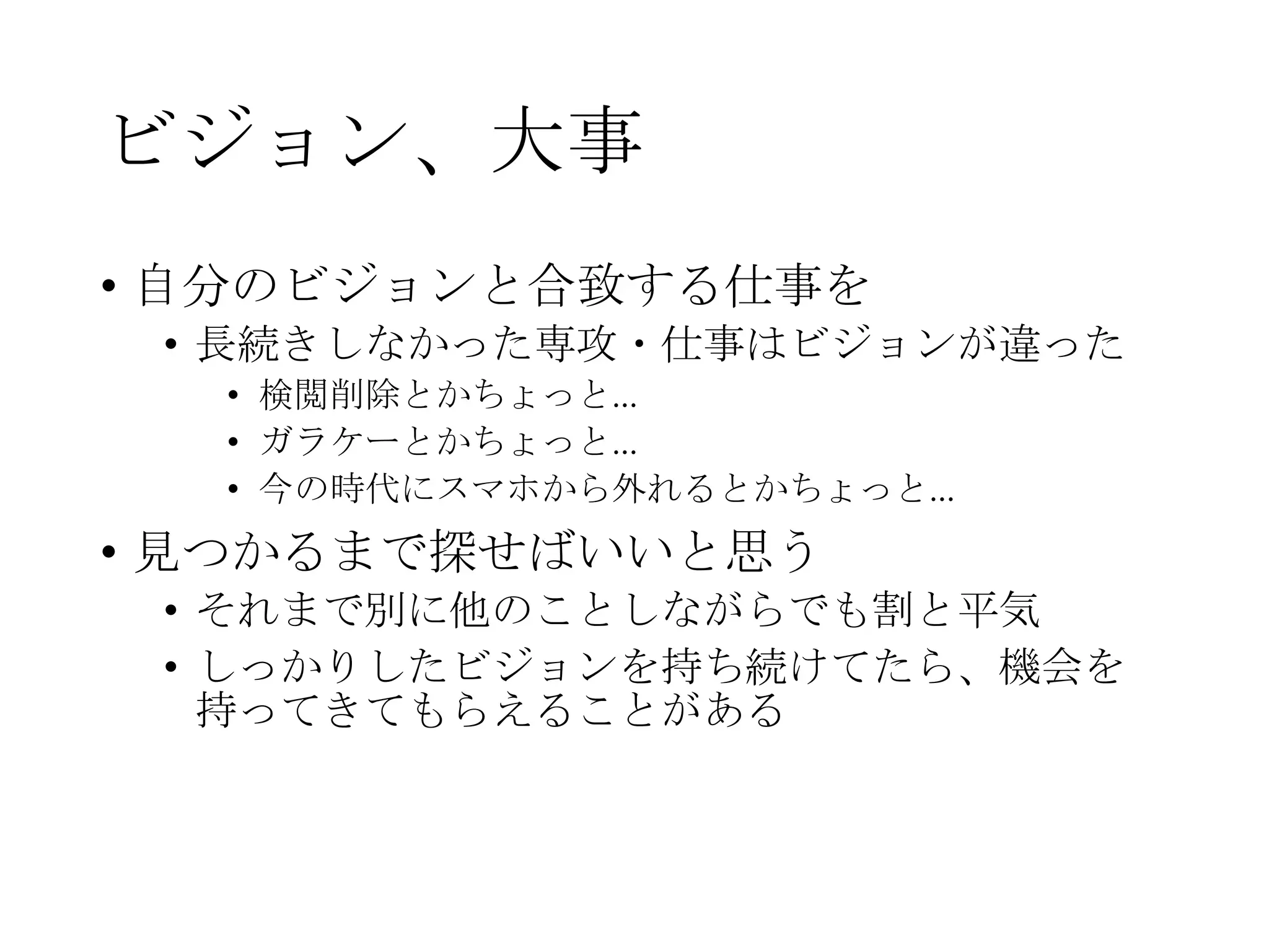 ビジョン、大事
• 自分のビジョンと合致する仕事を
• 長続きしなかった専攻・仕事はビジョンが違った
• 検閲削除とかちょっと…
• ガラケーとかちょっと…
• 今の時代にスマホから外れるとかちょっと…
• 見つかるまで探せばいいと思う
• それまで別に他のことしながらでも割と平気
• しっかりしたビジョンを持ち続けてたら、機会を
持ってきてもらえることがある
 