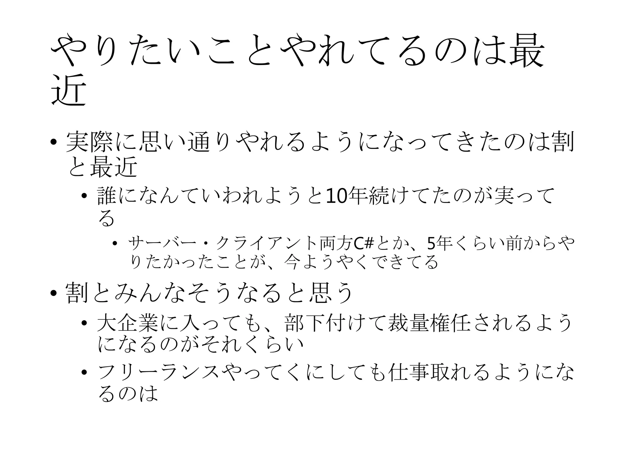 やりたいことやれてるのは最
近
• 実際に思い通りやれるようになってきたのは割
と最近
• 誰になんていわれようと10年続けてたのが実って
る
• サーバー・クライアント両方C#とか、5年くらい前からや
りたかったことが、今ようやくできてる
• 割とみんなそうなると思う
• 大企業に入っても、部下付けて裁量権任されるよう
になるのがそれくらい
• フリーランスやってくにしても仕事取れるようにな
るのは
 
