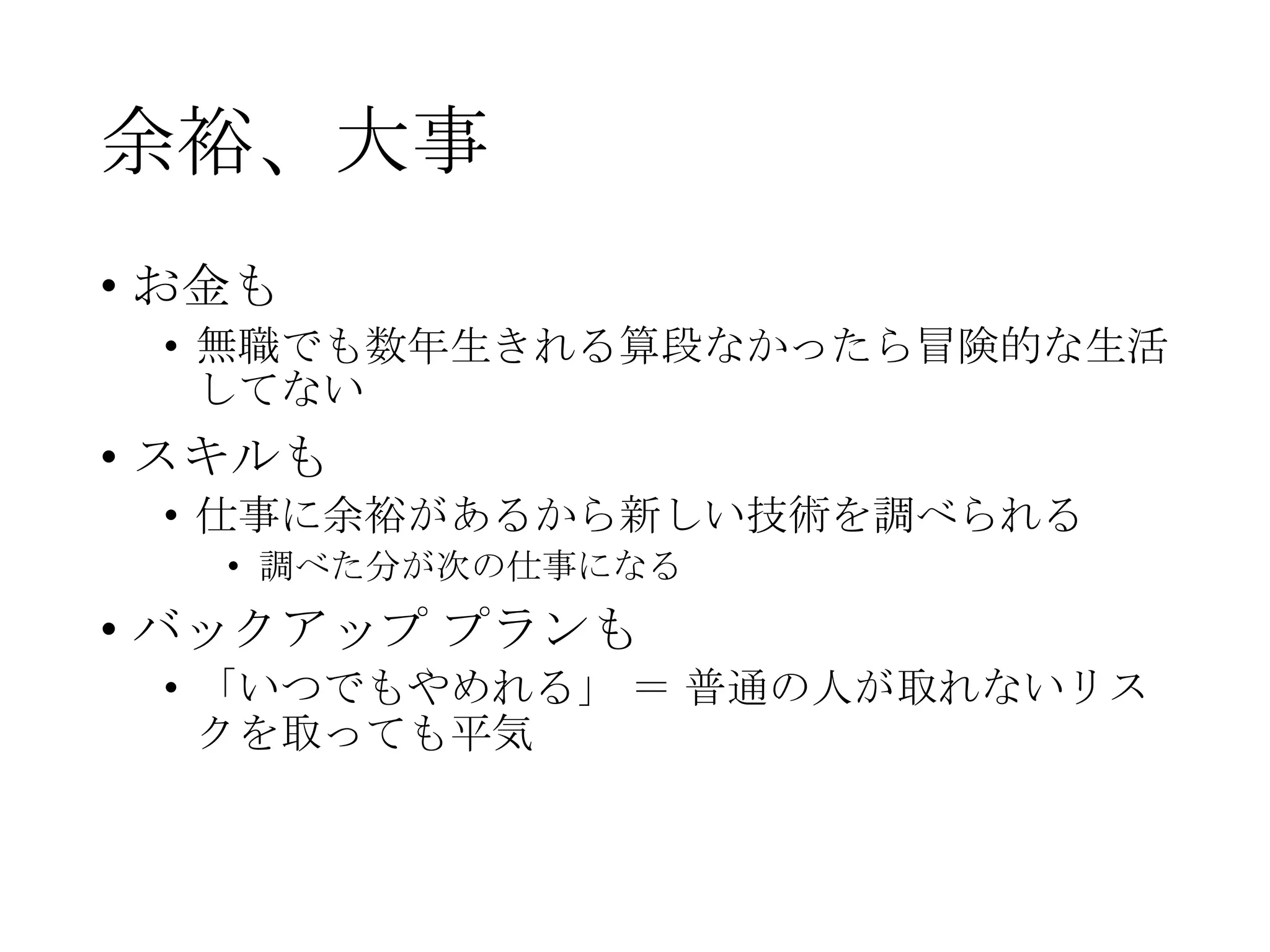 余裕、大事
• お金も
• 無職でも数年生きれる算段なかったら冒険的な生活
してない
• スキルも
• 仕事に余裕があるから新しい技術を調べられる
• 調べた分が次の仕事になる
• バックアップ プランも
• 「いつでもやめれる」 ＝ 普通の人が取れないリス
クを取っても平気
 