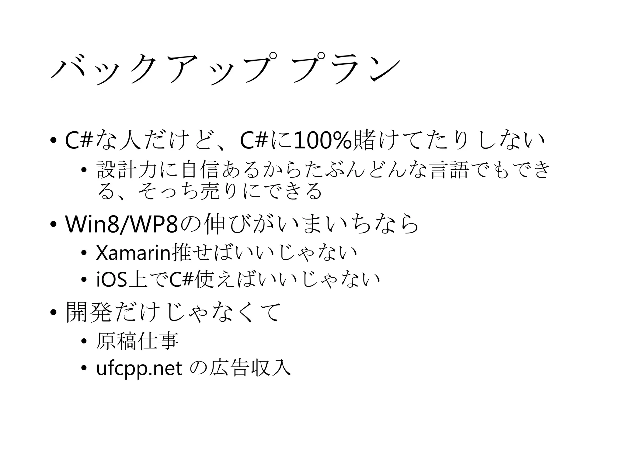 バックアップ プラン
• C#な人だけど、C#に100%賭けてたりしない
• 設計力に自信あるからたぶんどんな言語でもでき
る、そっち売りにできる
• Win8/WP8の伸びがいまいちなら
• Xamarin推せばいいじゃない
• iOS上でC#使えばいいじゃない
• 開発だけじゃなくて
• 原稿仕事
• ufcpp.net の広告収入
 