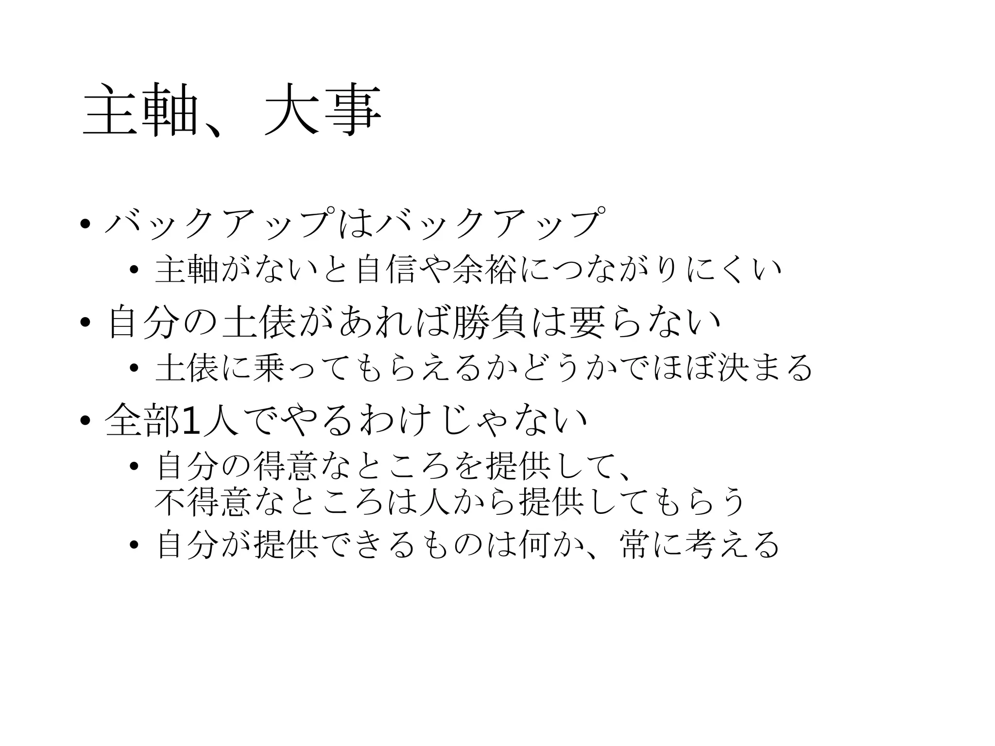 主軸、大事
• バックアップはバックアップ
• 主軸がないと自信や余裕につながりにくい
• 自分の土俵があれば勝負は要らない
• 土俵に乗ってもらえるかどうかでほぼ決まる
• 全部1人でやるわけじゃない
• 自分の得意なところを提供して、
不得意なところは人から提供してもらう
• 自分が提供できるものは何か、常に考える
 