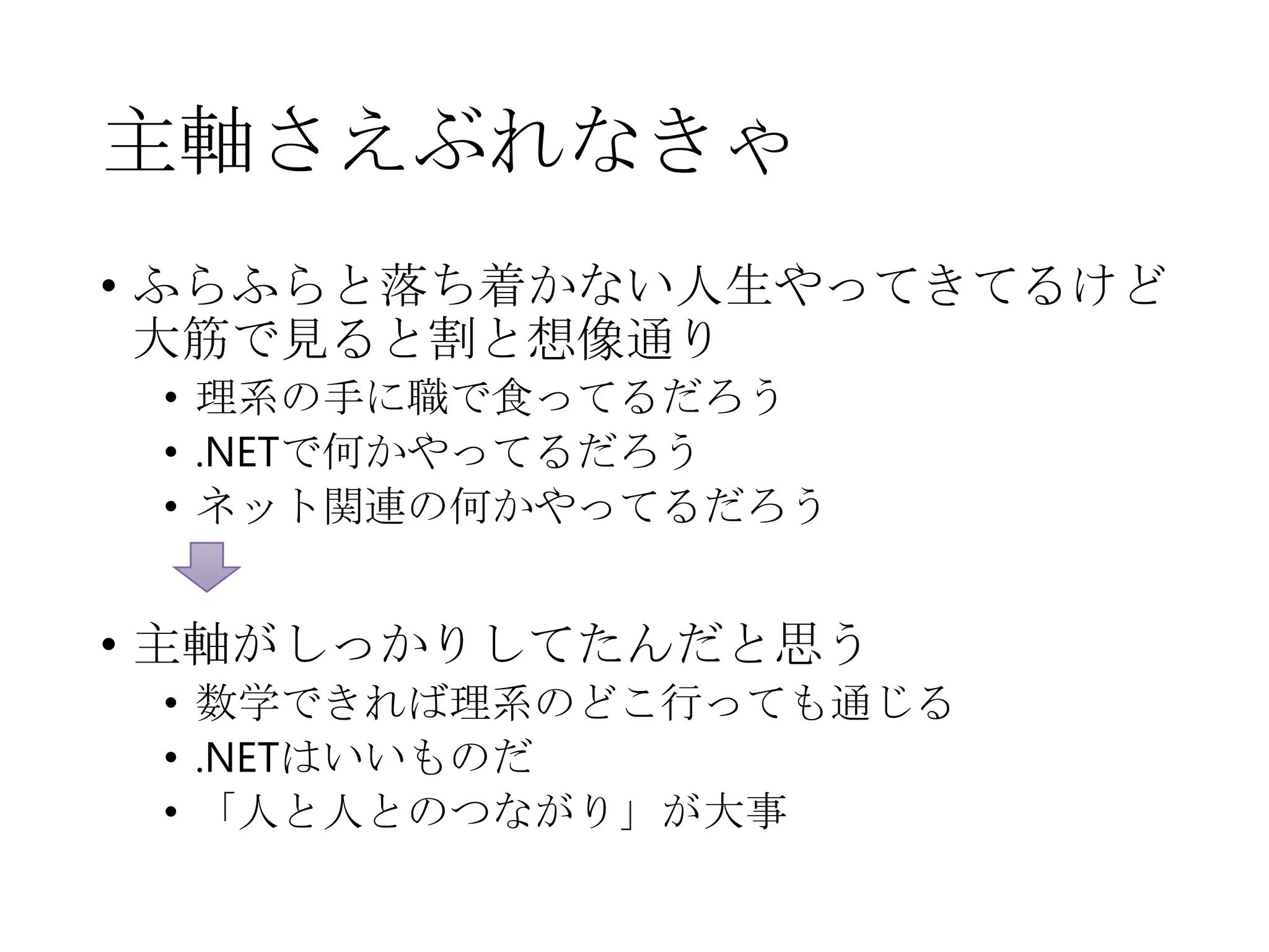 主軸さえぶれなきゃ
• ふらふらと落ち着かない人生やってきてるけど
大筋で見ると割と想像通り
• 理系の手に職で食ってるだろう
• .NETで何かやってるだろう
• ネット関連の何かやってるだろう
• 主軸がしっかりしてたんだと思う
• 数学できれば理系のどこ行っても通じる
• .NETはいいものだ
• 「人と人とのつながり」が大事
 