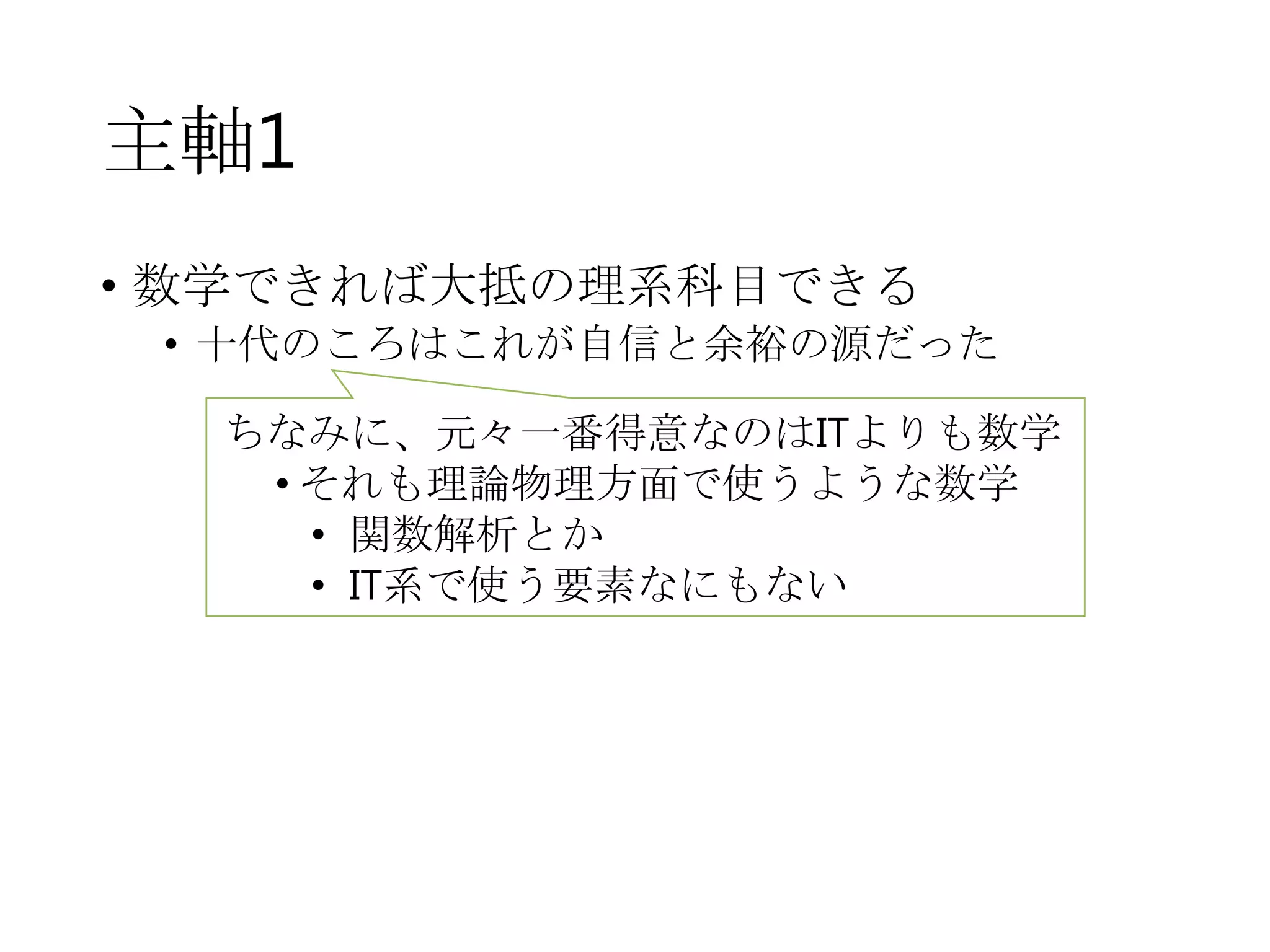主軸1
• 数学できれば大抵の理系科目できる
• 十代のころはこれが自信と余裕の源だった
ちなみに、元々一番得意なのはITよりも数学
• それも理論物理方面で使うような数学
• 関数解析とか
• IT系で使う要素なにもない
 