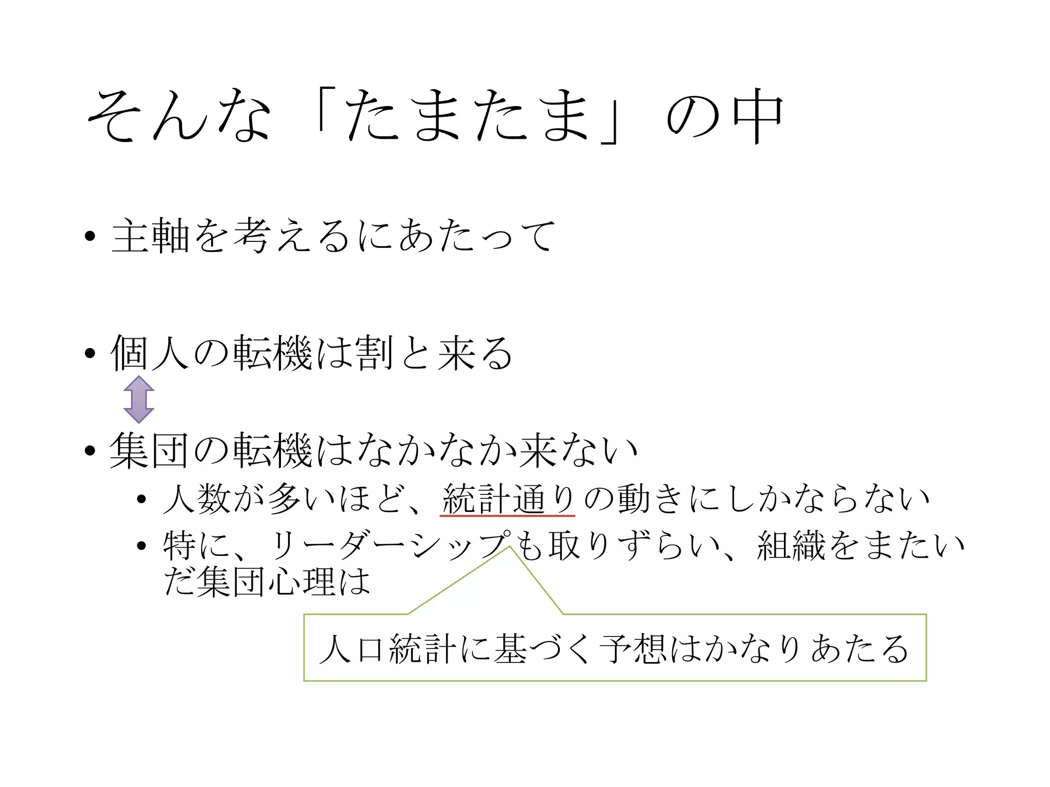 そんな「たまたま」の中
• 主軸を考えるにあたって
• 個人の転機は割と来る
• 集団の転機はなかなか来ない
• 人数が多いほど、統計通りの動きにしかならない
• 特に、リーダーシップも取りずらい、組織をまたい
だ集団心理は
人口統計に基づく予想はかなりあたる
 
