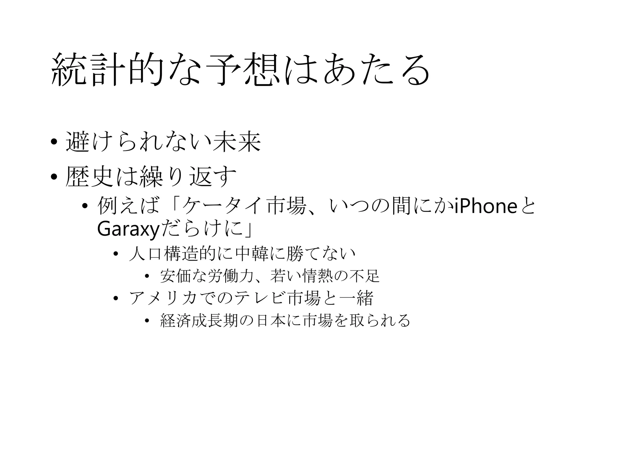 統計的な予想はあたる
• 避けられない未来
• 歴史は繰り返す
• 例えば「ケータイ市場、いつの間にかiPhoneと
Garaxyだらけに」
• 人口構造的に中韓に勝てない
• 安価な労働力、若い情熱の不足
• アメリカでのテレビ市場と一緒
• 経済成長期の日本に市場を取られる
 