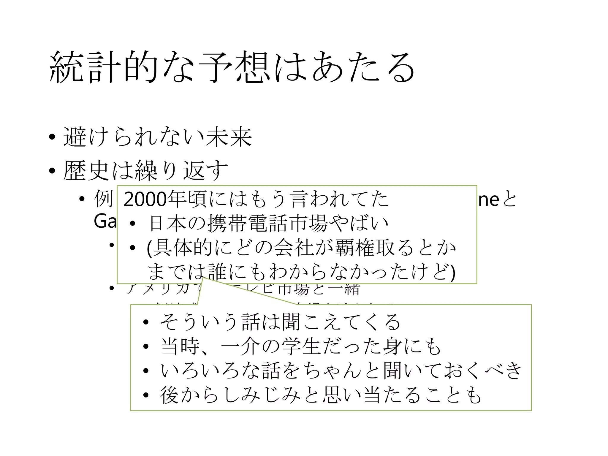 統計的な予想はあたる
• 避けられない未来
• 歴史は繰り返す
• 例えば「ケータイ市場、いつの間にかiPhoneと
Garaxyだらけに」
• 人口構造的に中韓に勝てない
• 安価な労働力、若い情熱の不足
• アメリカでのテレビ市場と一緒
• 経済成長期の日本に市場を取られる
2000年頃にはもう言われてた
• 日本の携帯電話市場やばい
• (具体的にどの会社が覇権取るとか
までは誰にもわからなかったけど)
• そういう話は聞こえてくる
• 当時、一介の学生だった身にも
• いろいろな話をちゃんと聞いておくべき
• 後からしみじみと思い当たることも
 