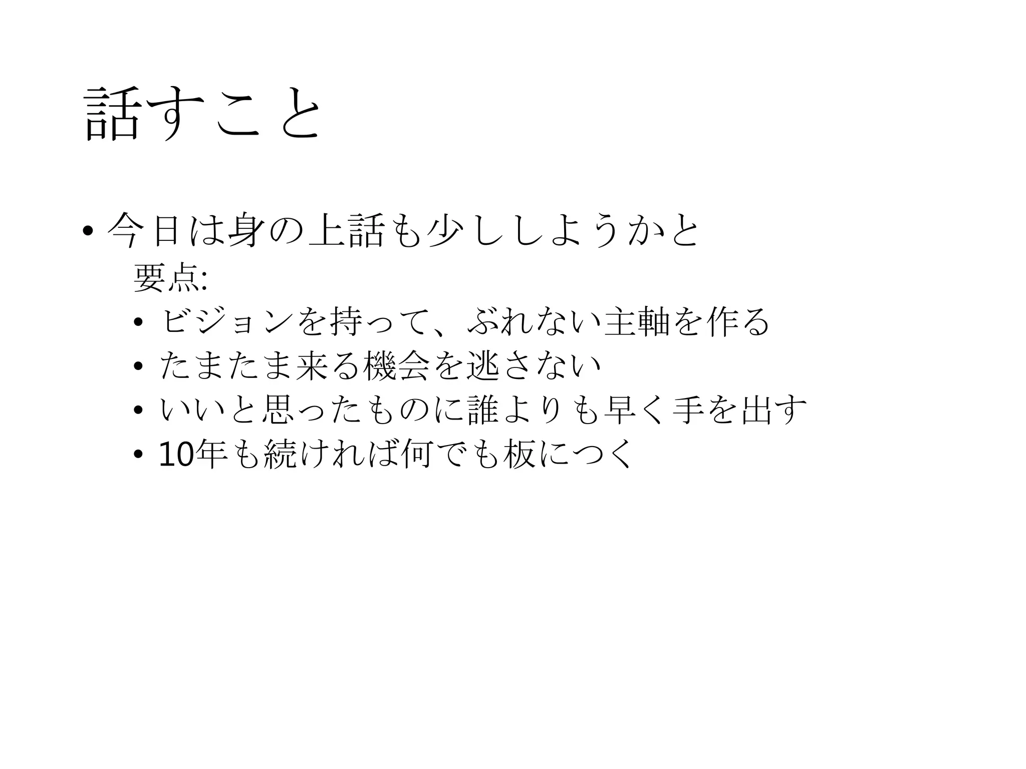 話すこと
• 今日は身の上話も少ししようかと
要点:
• ビジョンを持って、ぶれない主軸を作る
• たまたま来る機会を逃さない
• いいと思ったものに誰よりも早く手を出す
• 10年も続ければ何でも板につく
 