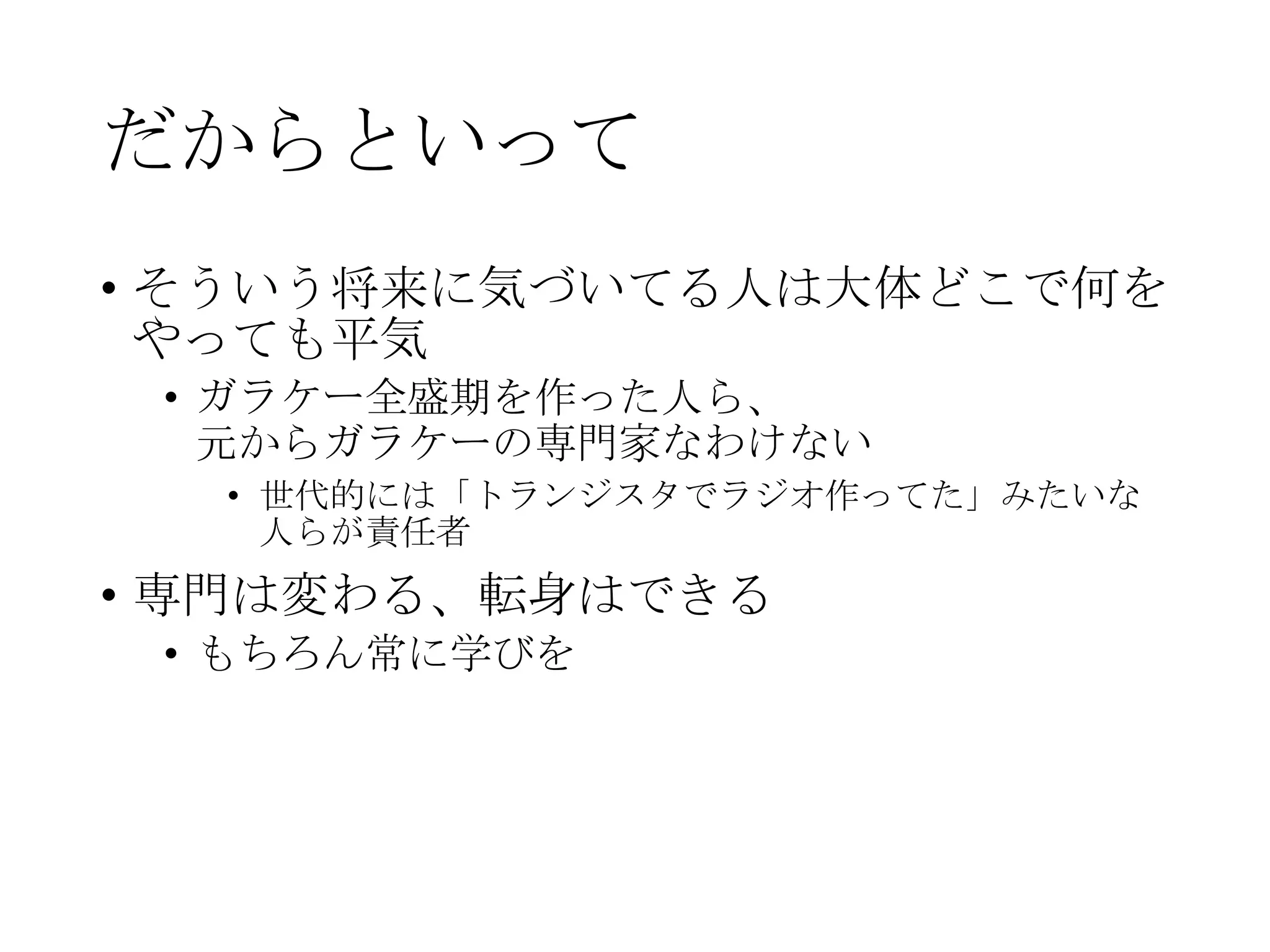 だからといって
• そういう将来に気づいてる人は大体どこで何を
やっても平気
• ガラケー全盛期を作った人ら、
元からガラケーの専門家なわけない
• 世代的には「トランジスタでラジオ作ってた」みたいな
人らが責任者
• 専門は変わる、転身はできる
• もちろん常に学びを
 