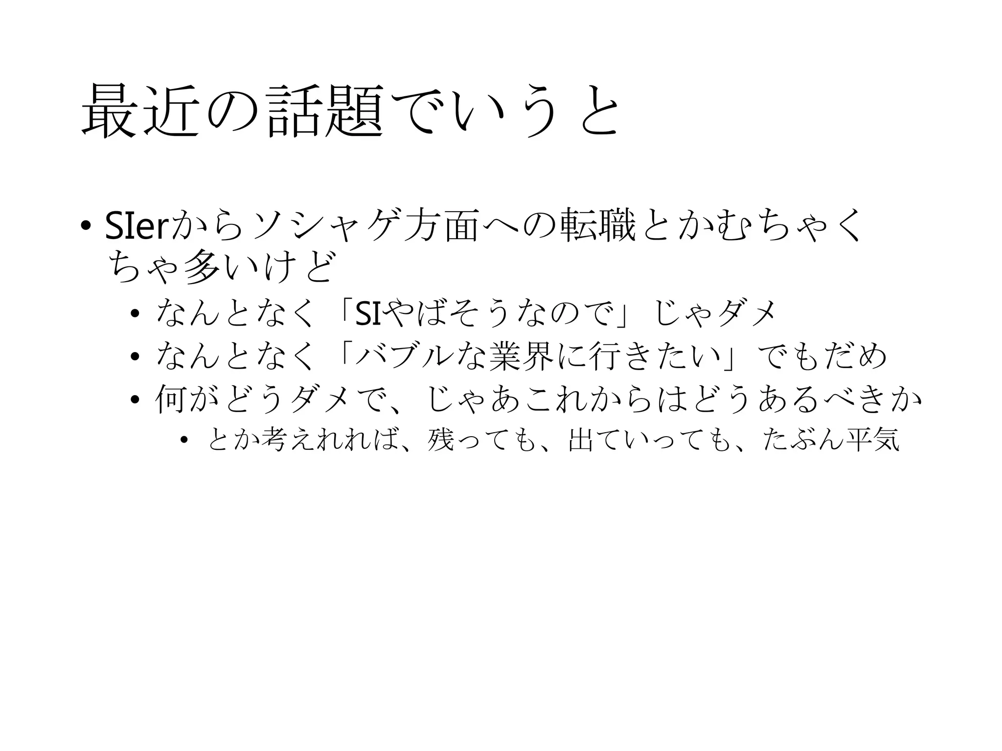 最近の話題でいうと
• SIerからソシャゲ方面への転職とかむちゃく
ちゃ多いけど
• なんとなく「SIやばそうなので」じゃダメ
• なんとなく「バブルな業界に行きたい」でもだめ
• 何がどうダメで、じゃあこれからはどうあるべきか
• とか考えれれば、残っても、出ていっても、たぶん平気
 
