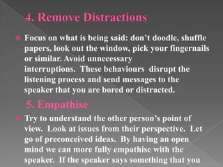  Focus on what is being said: don’t doodle, shuffle
papers, look out the window, pick your fingernails
or similar. Avoid unnecessary
interruptions. These behaviours disrupt the
listening process and send messages to the
speaker that you are bored or distracted.
5. Empathise
 Try to understand the other person’s point of
view. Look at issues from their perspective. Let
go of preconceived ideas. By having an open
mind we can more fully empathise with the
speaker. If the speaker says something that you
 