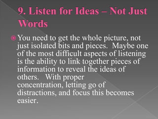 You need to get the whole picture, not
just isolated bits and pieces. Maybe one
of the most difficult aspects of listening
is the ability to link together pieces of
information to reveal the ideas of
others. With proper
concentration, letting go of
distractions, and focus this becomes
easier.
 