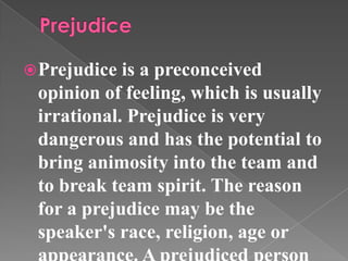 Prejudice is a preconceived
opinion of feeling, which is usually
irrational. Prejudice is very
dangerous and has the potential to
bring animosity into the team and
to break team spirit. The reason
for a prejudice may be the
speaker's race, religion, age or
 