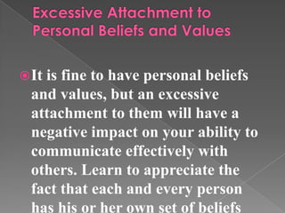 It is fine to have personal beliefs
and values, but an excessive
attachment to them will have a
negative impact on your ability to
communicate effectively with
others. Learn to appreciate the
fact that each and every person
has his or her own set of beliefs
 