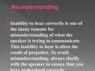 Inability to hear correctly is one of
the many reasons for
misunderstanding of what the
speaker is trying to communicate.
This inability to hear is often the
result of prejudice. To avoid
misunderstanding, always clarify
with the speaker to ensure that you
 