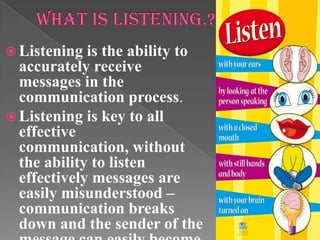  Listening is the ability to
accurately receive
messages in the
communication process.
 Listening is key to all
effective
communication, without
the ability to listen
effectively messages are
easily misunderstood –
communication breaks
down and the sender of the
 
