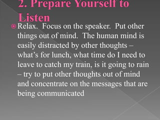  Relax. Focus on the speaker. Put other
things out of mind. The human mind is
easily distracted by other thoughts –
what’s for lunch, what time do I need to
leave to catch my train, is it going to rain
– try to put other thoughts out of mind
and concentrate on the messages that are
being communicated
 