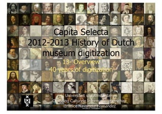 Capita Selecta
2012-2013 History of Dutch
   museum digitization
         13- Overview
     40 years of digitization


             Universiteit van Amsterdam
      Opleiding Culturele Informatiewetenschap
            © Trilce Navarrete Hernandez
 