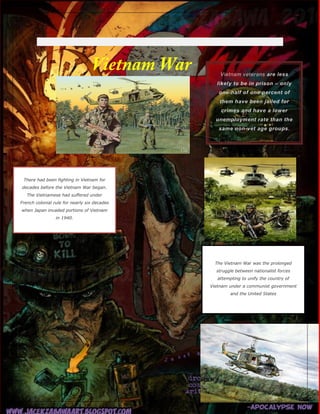 There had been fighting in Vietnam for
decades before the Vietnam War began.
The Vietnamese had suffered under
French colonial rule for nearly six decades
when Japan invaded portions of Vietnam
in 1940.

The Vietnam War was the prolonged
struggle between nationalist forces
attempting to unify the country of
Vietnam under a communist government
and the United States

 