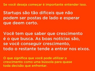 Se você deseja começar é importante entender isso.
Startups são tão difíceis que não
podem ser postas de lado e esperar
que deem certo.
Você tem que saber que crescimento
é o que busca. As boas notícias são,
se você conseguir crescimento,
todo o restante tende a entrar nos eixos.
O que significa que você pode utilizar o
crescimento como uma bússola para quase
toda decisão que enfrentar.
 