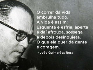 O correr da vida
embrulha tudo.
A vida é assim:
Esquenta e esfria, aperta
e daí afrouxa, sossega
e depois desinquieta.
O que ela quer da gente
é coragem.
- João Guimarães Rosa
 