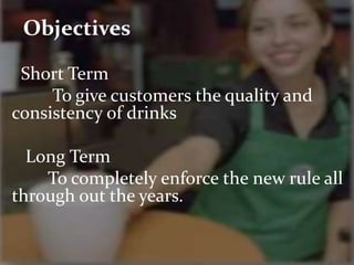 Objectives 
Short Term 
To give customers the quality and 
consistency of drinks 
Long Term 
To completely enforce the new rule all 
through out the years. 
 