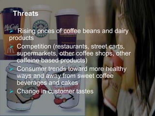 Threats 
 Rising prices of coffee beans and dairy 
products 
 Competition (restaurants, street carts, 
supermarkets, other coffee shops, other 
caffeine based products) 
 Consumer trends toward more healthy 
ways and away from sweet coffee 
beverages and cakes 
 Change in customer tastes 
 