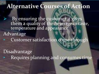 Alternative Courses of Action 
 By ensuring the customer it gives 
them a quality of the beverage in taste, 
temperature and appearance 
Advantage 
• Customer satisfaction come through 
Disadvantage 
• Requires planning and consumes time 
 