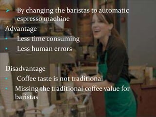 By changing the baristas to automatic 
espresso machine 
Advantage 
• Less time consuming 
• Less human errors 
Disadvantage 
• Coffee taste is not traditional 
• Missing the traditional coffee value for 
baristas 
 