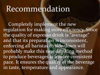 Recommendation 
Completely implement the new 
regulation for making store efficiency. Since 
the quality of espresso drink is “average” 
and that its preparation is inconsistent, 
enforcing all baristas to slowdown will 
probably make this new drinking method 
to produce beverages at a more consistent 
pace. It ensures the quality of the beverage 
in taste, temperature and appearance. 
 