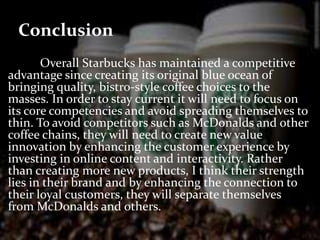 Conclusion 
Overall Starbucks has maintained a competitive 
advantage since creating its original blue ocean of 
bringing quality, bistro-style coffee choices to the 
masses. In order to stay current it will need to focus on 
its core competencies and avoid spreading themselves to 
thin. To avoid competitors such as McDonalds and other 
coffee chains, they will need to create new value 
innovation by enhancing the customer experience by 
investing in online content and interactivity. Rather 
than creating more new products, I think their strength 
lies in their brand and by enhancing the connection to 
their loyal customers, they will separate themselves 
from McDonalds and others. 
 