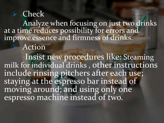  Check 
Analyze when focusing on just two drinks 
at a time reduces possibility for errors and 
improve essence and firmness of drinks. 
 Action 
Insist new procedures like: Steaming 
milk for individual drinks , other instructions 
include rinsing pitchers after each use; 
staying at the espresso bar instead of 
moving around; and using only one 
espresso machine instead of two. 
 
