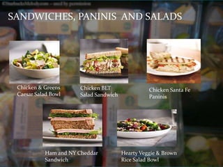 SANDWICHES, PANINIS AND SALADS 
Chicken & Greens 
Caesar Salad Bowl 
Chicken BLT 
Salad Sandwich 
Chicken Santa Fe 
Paninis 
Ham and NY Cheddar 
Sandwich 
Hearty Veggie & Brown 
Rice Salad Bowl 
 