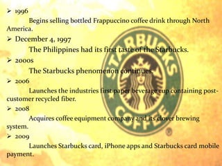  1996 
Begins selling bottled Frappuccino coffee drink through North 
America. 
 December 4, 1997 
The Philippines had its first taste of the Starbucks. 
 2000s 
The Starbucks phenomenon continues. 
 2006 
Launches the industries first paper beverage cup containing post-customer 
recycled fiber. 
 2008 
Acquires coffee equipment company and its clover brewing 
system. 
 2009 
Launches Starbucks card, iPhone apps and Starbucks card mobile 
payment. 
 
