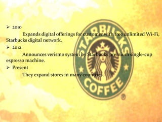  2010 
Expands digital offerings for customer with free unlimited Wi-Fi, 
Starbucks digital network. 
 2012 
Announces verismo system by Starbucks premium single-cup 
espresso machine. 
 Present 
They expand stores in many countries. 
 