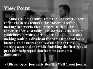 View Point 
Amid customer complaints that the Seattle-based 
coffee chain has reduced the fine art of coffee 
making to a mechanized process with all the 
romance of an assembly line, Starbucks made new 
guidelines in which baristas are being told to stop 
making multiple drinks at the same time and focus 
instead on no more than two drinks at a time— 
starting a second one while finishing the first, would 
probably help reposition from its economic 
downturn. 
- Allison Joyce (Journalist)for The Wall Street Journal 
 