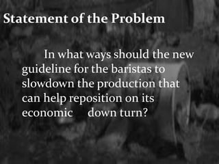 Statement of the Problem 
In what ways should the new 
guideline for the baristas to 
slowdown the production that 
can help reposition on its 
economic down turn? 
 