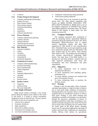 ISBN 978-93-5156-328-0 
International Conference of Advance Research and Innovation (ICARI-2014) 
86 
 evolution 
2.4.2 Product Design & Development 
 computer aided design (technology) 
 product life cycle 
 finite element method 
 finite element analysis 
 simulation &modeling 
 aesthetics 
 ergonomics 
 technical specifications 
2.4.3 Process Planning 
 computer aided process planning 
 machine selection 
 material selection 
 statistical process control 
 demand order information 
2.4.4 Raw Material 
 material availability 
 import 
 inventory 
 warehousing 
 transportation 
 automated equipment 
2.4.5 Production & Control 
 computer aided manufacturing 
 precision knowledge 
 green manufacturing 
 system integration 
 robotics 
 hydraulics &pneumatics 
 assembly 
 finishing 
 process control 
2.4.6 Quality Control 
 Inspection 
 product testing 
 life cycle analysis[8] 
2.5 Case Study of Escort 
Indian tractor market is through a very crucial 
period. Being the largest tractor market in the world 
in unit terms; it is going to witness tremendous 
competition it has not seen till now. The key concern 
for Escorts in this war of competition, are: 
 Adverse Govt. policies. 
 Economic slowdown. 
 High competition. 
 Recession in global economy. 
 Fluctuations in exchange rates. 
 Low farm mechanization practices. 
ICARI 
 Inadequate credit practices being promoted. 
 Farm income getting stabilized. 
These factors have to be overcome to push the 
tractor sales. The other players competing with 
Escorts are M&M, EICHER, SONALIKA, NEW 
HOLLAND STANDARD etc. M&M which is one of 
the toughest competitors to ESCORTS have gained 
much higher popularity and market share. The reason 
behind is that farmers in India prefer low fuel 
consuming tractor [9]. 
2.5.1 Company Flashback 
The company pioneered farm mechanism in 
1948 by launching Escorts Agricultural Machines 
Limited by taking the franchise from the U.SO. based 
Minneapolis Moline,Wisconcin only to market 
tractors, implements, engines and other farm 
equipment. In 1960 started its own manufacturing 
from Fakirabad.Today, escort agri machinery group 
has a nationwide network with over 600 dealers, 100 
parts stockiest and 30 area offices. Their national 
share stands at 20%. The company has developed its 
own in-house state-of-the-art technology R&D 
facility. The main focus of the R&D facility is to 
develop new and better products - products that can 
offer improved performance with lower fuel 
consumption and least maintenance and parts 
requirements. 
2.5.2 Objectives 
 To assess satisfaction level of customer 
regarding fuel efficiency 
 To know satisfaction level regarding quality, 
maintenance etc 
 To assess whether customers are satisfied with 
price of the farmtrac tractors 
 To know influencing factor to purchase the 
farmtrac tractors. 
2.5.3 Strategy 
Strategy is aart of troop leader; office of general, 
command, generalship is a high level plan to achieve 
one or more goals under conditions of uncertainty. 
Strategy becomes ever necessary when it is known or 
suspected there are insufficient resources to achieve 
these goals. Strategy is also about attaining and 
maintaining a position of advantage over adversaries 
through the successive exploitation of known or 
emergent possibilities rather than committing to any 
specific fixed plan designed at the outset.The Escorts 
new jai kisan series recognizes the new market order 
for varied needs of the Indian farmer, changing 
tractor uses for specialized applications and usage of 
modern and heavy-duty implements & attachments, 
thereby offering wider options for agricultural, 
 